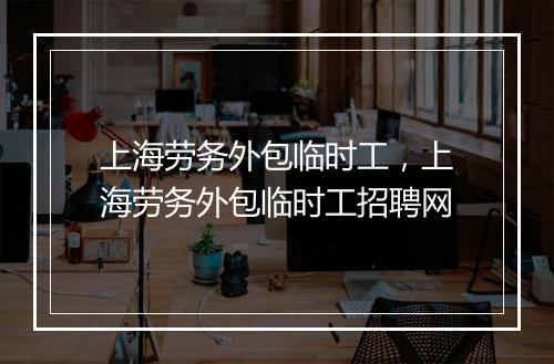 上海劳务外包临时工，上海劳务外包临时工招聘网