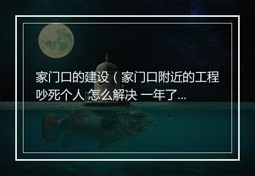 家门口的建设（家门口附近的工程吵死个人 怎么解决 一年了 还没做完 噪音很吵）