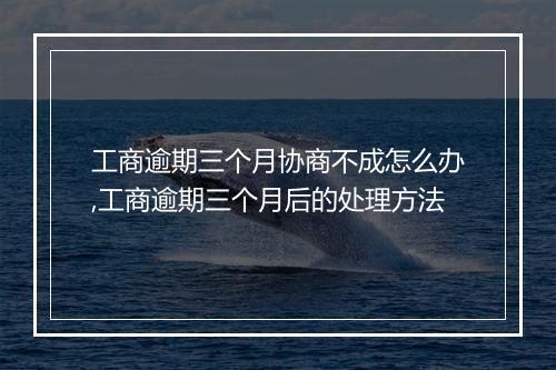 工商逾期三个月协商不成怎么办,工商逾期三个月后的处理方法
