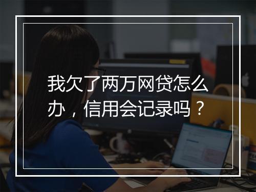 我欠了两万网贷怎么办，信用会记录吗？
