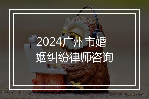 2024广州市婚姻纠纷律师咨询