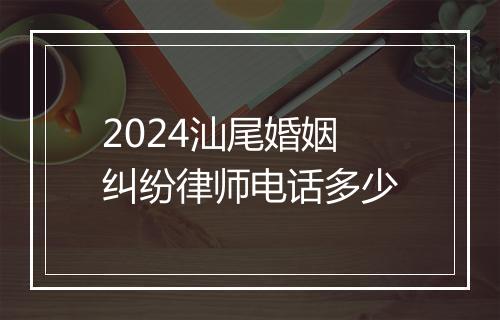 2024汕尾婚姻纠纷律师电话多少