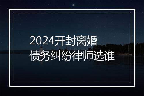 2024开封离婚债务纠纷律师选谁