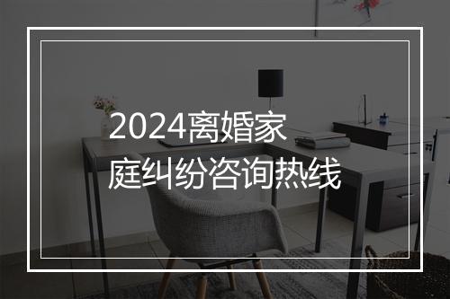 2024离婚家庭纠纷咨询热线
