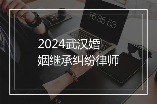 2024武汉婚姻继承纠纷律师