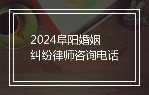 2024阜阳婚姻纠纷律师咨询电话