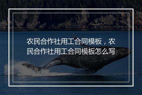 农民合作社用工合同模板，农民合作社用工合同模板怎么写