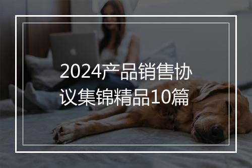 2024产品销售协议集锦精品10篇