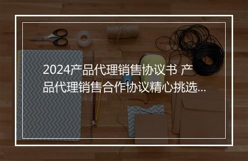 2024产品代理销售协议书 产品代理销售合作协议精心挑选10篇