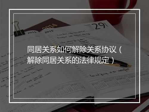 同居关系如何解除关系协议（解除同居关系的法律规定）