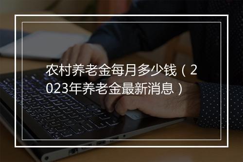 农村养老金每月多少钱（2023年养老金最新消息）
