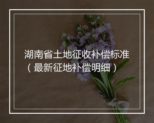 湖南省土地征收补偿标准（最新征地补偿明细）