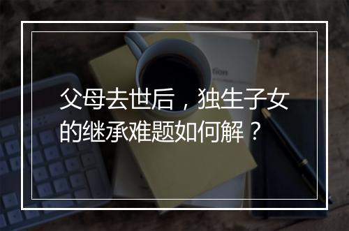 父母去世后，独生子女的继承难题如何解？