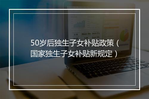 50岁后独生子女补贴政策（国家独生子女补贴新规定）