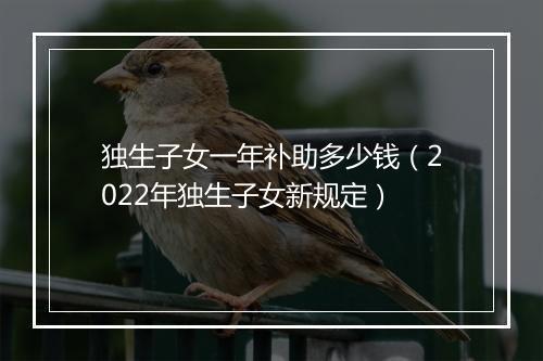 独生子女一年补助多少钱（2022年独生子女新规定）