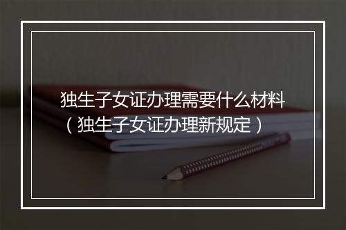 独生子女证办理需要什么材料（独生子女证办理新规定）