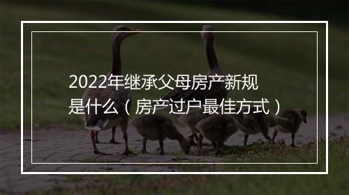 2022年继承父母房产新规是什么（房产过户最佳方式）