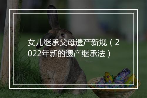 女儿继承父母遗产新规（2022年新的遗产继承法）