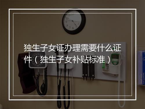 独生子女证办理需要什么证件（独生子女补贴标准）