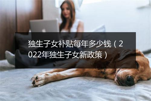 独生子女补贴每年多少钱（2022年独生子女新政策）