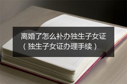 离婚了怎么补办独生子女证（独生子女证办理手续）