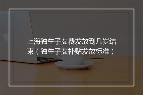 上海独生子女费发放到几岁结束（独生子女补贴发放标准）