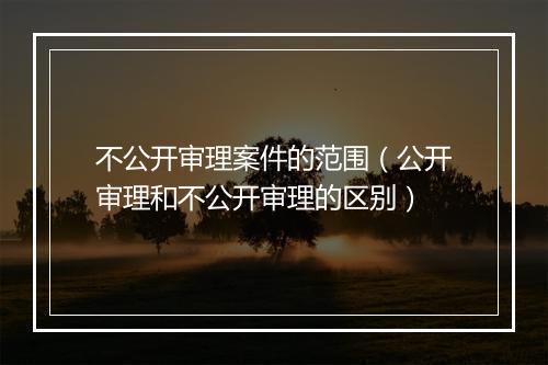 不公开审理案件的范围（公开审理和不公开审理的区别）