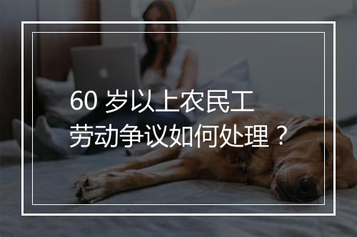 60 岁以上农民工劳动争议如何处理？