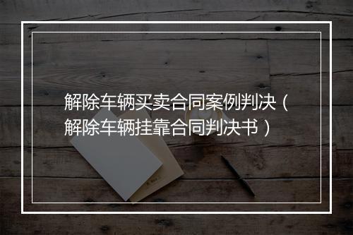 解除车辆买卖合同案例判决（解除车辆挂靠合同判决书）