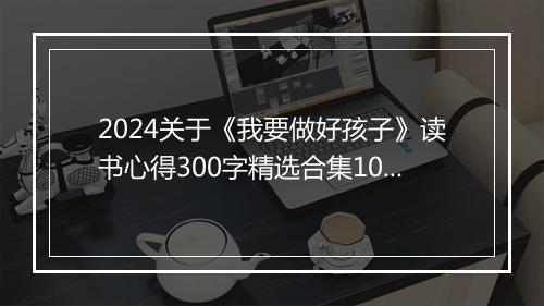 2024关于《我要做好孩子》读书心得300字精选合集10篇