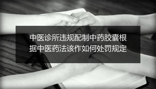 中医诊所违规配制中药胶囊根据中医药法该作如何处罚规定