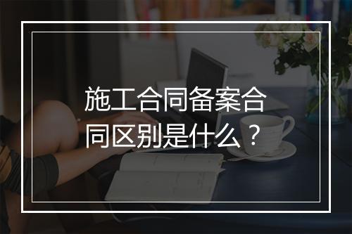 施工合同备案合同区别是什么？
