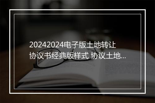 20242024电子版土地转让协议书经典版样式 协议土地转让书的格式