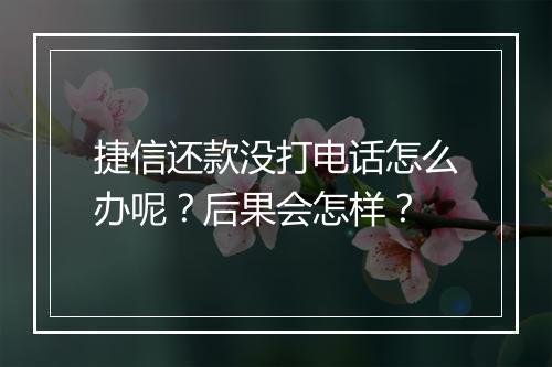 捷信还款没打电话怎么办呢？后果会怎样？