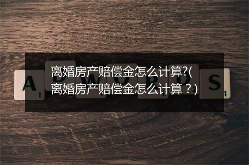 离婚房产赔偿金怎么计算?(离婚房产赔偿金怎么计算？)