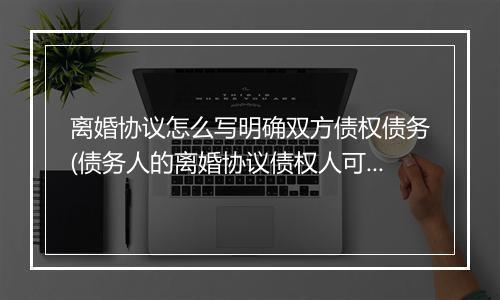 离婚协议怎么写明确双方债权债务(债务人的离婚协议债权人可以查吗)