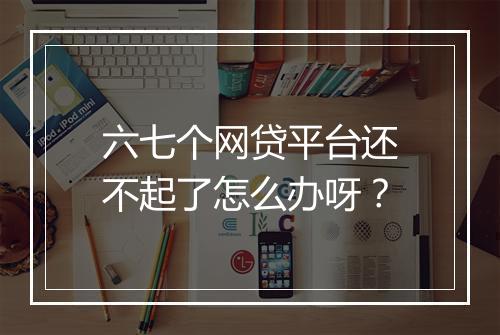 六七个网贷平台还不起了怎么办呀？