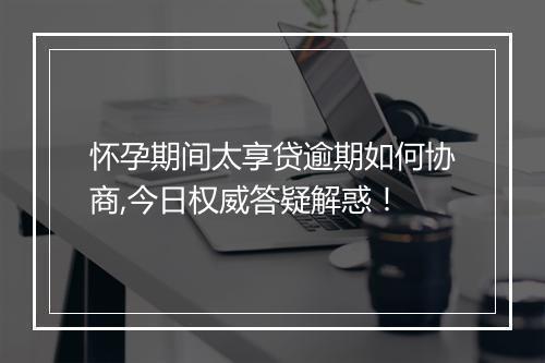 怀孕期间太享贷逾期如何协商,今日权威答疑解惑！