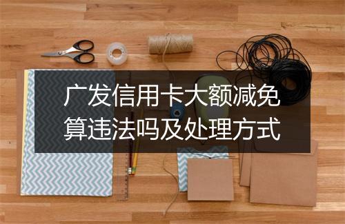 广发信用卡大额减免算违法吗及处理方式
