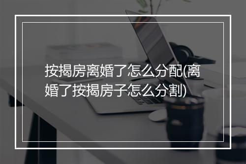 按揭房离婚了怎么分配(离婚了按揭房子怎么分割)