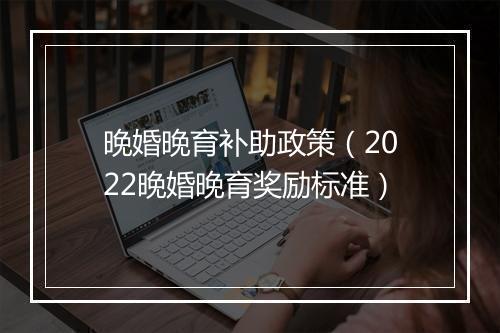 晚婚晚育补助政策（2022晚婚晚育奖励标准）