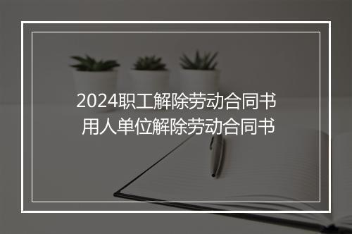 2024职工解除劳动合同书 用人单位解除劳动合同书