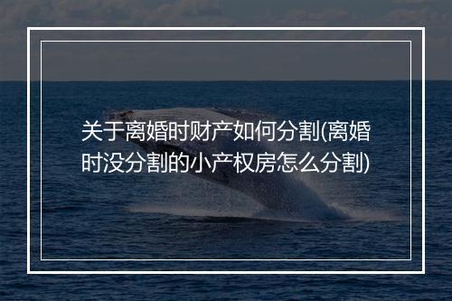 关于离婚时财产如何分割(离婚时没分割的小产权房怎么分割)