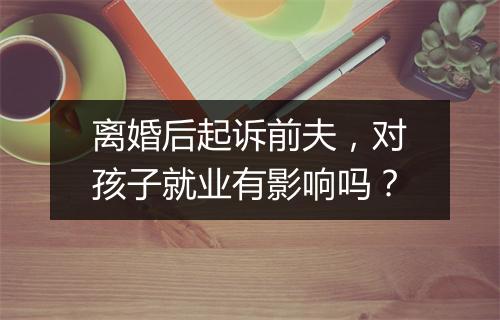 离婚后起诉前夫，对孩子就业有影响吗？