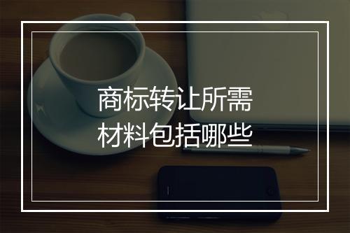 商标转让所需材料包括哪些