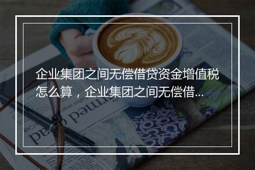 企业集团之间无偿借贷资金增值税怎么算，企业集团之间无偿借贷资金增值税
