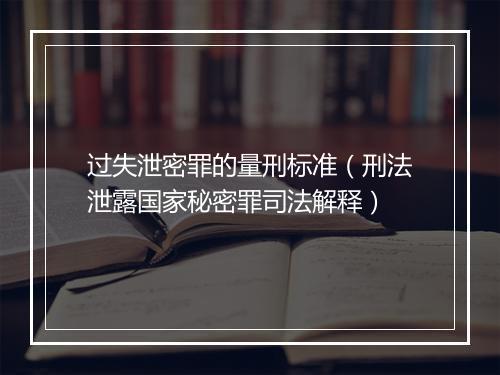 过失泄密罪的量刑标准（刑法泄露国家秘密罪司法解释）