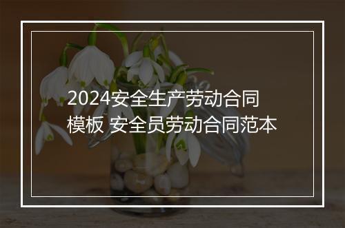 2024安全生产劳动合同模板 安全员劳动合同范本