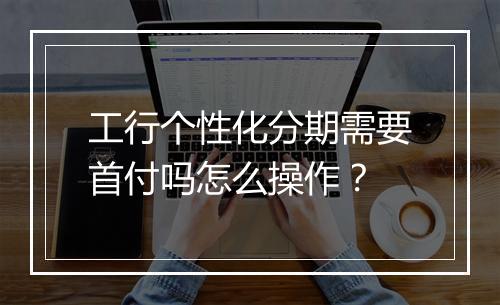 工行个性化分期需要首付吗怎么操作？