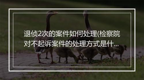 退侦2次的案件如何处理(检察院对不起诉案件的处理方式是什么)